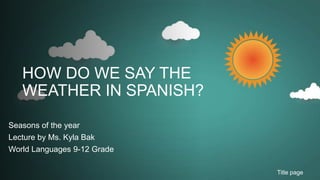 HOW DO WE SAY THE
WEATHER IN SPANISH?
Seasons of the year
Lecture by Ms. Kyla Bak
World Languages 9-12 Grade
Title page
 