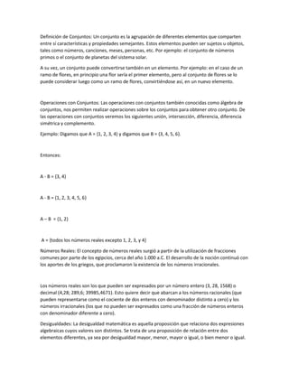 Definición de Conjuntos: Un conjunto es la agrupación de diferentes elementos que comparten
entre sí características y propiedades semejantes. Estos elementos pueden ser sujetos u objetos,
tales como números, canciones, meses, personas, etc. Por ejemplo: el conjunto de números
primos o el conjunto de planetas del sistema solar.
A su vez, un conjunto puede convertirse también en un elemento. Por ejemplo: en el caso de un
ramo de flores, en principio una flor sería el primer elemento, pero al conjunto de flores se lo
puede considerar luego como un ramo de flores, convirtiéndose así, en un nuevo elemento.
Operaciones con Conjuntos: Las operaciones con conjuntos también conocidas como álgebra de
conjuntos, nos permiten realizar operaciones sobre los conjuntos para obtener otro conjunto. De
las operaciones con conjuntos veremos los siguientes unión, intersección, diferencia, diferencia
simétrica y complemento.
Ejemplo: Digamos que A = {1, 2, 3, 4} y digamos que B = {3, 4, 5, 6}.
Entonces:
A - B = {3, 4}
A - B = {1, 2, 3, 4, 5, 6}
A – B = {1, 2}
A = {todos los números reales excepto 1, 2, 3, y 4}
Números Reales: El concepto de números reales surgió a partir de la utilización de fracciones
comunes por parte de los egipcios, cerca del año 1.000 a.C. El desarrollo de la noción continuó con
los aportes de los griegos, que proclamaron la existencia de los números irracionales.
Los números reales son los que pueden ser expresados por un número entero (3, 28, 1568) o
decimal (4,28; 289,6; 39985,4671). Esto quiere decir que abarcan a los números racionales (que
pueden representarse como el cociente de dos enteros con denominador distinto a cero) y los
números irracionales (los que no pueden ser expresados como una fracción de números enteros
con denominador diferente a cero).
Desigualdades: La desigualdad matemática es aquella proposición que relaciona dos expresiones
algebraicas cuyos valores son distintos. Se trata de una proposición de relación entre dos
elementos diferentes, ya sea por desigualdad mayor, menor, mayor o igual, o bien menor o igual.
 