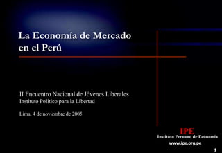 1
IPE
Instituto Peruano de Economía
www.ipe.org.pe
La Economía de Mercado
en el Perú
II Encuentro Nacional de Jóvenes Liberales
Instituto Político para la Libertad
Lima, 4 de noviembre de 2005
 
