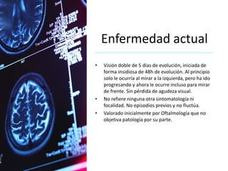 Enfermedad actual
• Visión doble de 5 días de evolución, iniciada de
forma insidiosa de 48h de evolución. Al principio
solo le ocurría al mirar a la izquierda, pero ha ido
progresando y ahora le ocurre incluso para mirar
de frente. Sin pérdida de agudeza visual.
• No refiere ninguna otra sintomatología ni
focalidad. No episodios previos y no fluctúa.
• Valorado inicialmente por Oftalmología que no
objetiva patología por su parte.
 