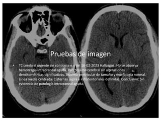 Pruebas de imagen
• TC cerebral urgente sin contraste e.v del 16-02-2023 Hallazgos: No se observa
hemorragia intracraneal aguda. Parénquima cerebral sin alteraciones
densitométricas significativas. Sistema ventricular de tamaño y morfología normal.
Línea media centrada. Cisternas supra e infratentoriales definidas. Conclusión: Sin
evidencia de patología intracraneal aguda.
 