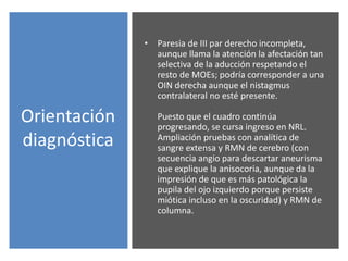 Orientación
diagnóstica
• Paresia de III par derecho incompleta,
aunque llama la atención la afectación tan
selectiva de la aducción respetando el
resto de MOEs; podría corresponder a una
OIN derecha aunque el nistagmus
contralateral no esté presente.
Puesto que el cuadro continúa
progresando, se cursa ingreso en NRL.
Ampliación pruebas con analítica de
sangre extensa y RMN de cerebro (con
secuencia angio para descartar aneurisma
que explique la anisocoria, aunque da la
impresión de que es más patológica la
pupila del ojo izquierdo porque persiste
miótica incluso en la oscuridad) y RMN de
columna.
 