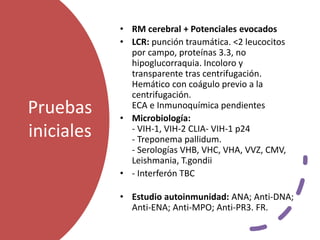 Pruebas
iniciales
• RM cerebral + Potenciales evocados
• LCR: punción traumática. <2 leucocitos
por campo, proteínas 3.3, no
hipoglucorraquia. Incoloro y
transparente tras centrifugación.
Hemático con coágulo previo a la
centrifugación.
ECA e Inmunoquímica pendientes
• Microbiología:
- VIH-1, VIH-2 CLIA- VIH-1 p24
- Treponema pallidum.
- Serologías VHB, VHC, VHA, VVZ, CMV,
Leishmania, T.gondii
• - Interferón TBC
• Estudio autoinmunidad: ANA; Anti-DNA;
Anti-ENA; Anti-MPO; Anti-PR3. FR.
 