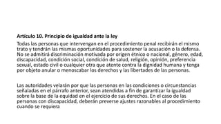 Artículo 10. Principio de igualdad ante la ley
Todas las personas que intervengan en el procedimiento penal recibirán el mismo
trato y tendrán las mismas oportunidades para sostener la acusación o la defensa.
No se admitirá discriminación motivada por origen étnico o nacional, género, edad,
discapacidad, condición social, condición de salud, religión, opinión, preferencia
sexual, estado civil o cualquier otra que atente contra la dignidad humana y tenga
por objeto anular o menoscabar los derechos y las libertades de las personas.
Las autoridades velarán por que las personas en las condiciones o circunstancias
señaladas en el párrafo anterior, sean atendidas a fin de garantizar la igualdad
sobre la base de la equidad en el ejercicio de sus derechos. En el caso de las
personas con discapacidad, deberán preverse ajustes razonables al procedimiento
cuando se requiera
 