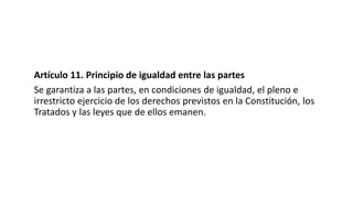 Artículo 11. Principio de igualdad entre las partes
Se garantiza a las partes, en condiciones de igualdad, el pleno e
irrestricto ejercicio de los derechos previstos en la Constitución, los
Tratados y las leyes que de ellos emanen.
 