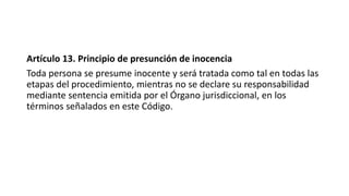 Artículo 13. Principio de presunción de inocencia
Toda persona se presume inocente y será tratada como tal en todas las
etapas del procedimiento, mientras no se declare su responsabilidad
mediante sentencia emitida por el Órgano jurisdiccional, en los
términos señalados en este Código.
 