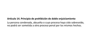 Artículo 14. Principio de prohibición de doble enjuiciamiento
La persona condenada, absuelta o cuyo proceso haya sido sobreseído,
no podrá ser sometida a otro proceso penal por los mismos hechos.
 