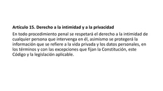 Artículo 15. Derecho a la intimidad y a la privacidad
En todo procedimiento penal se respetará el derecho a la intimidad de
cualquier persona que intervenga en él, asimismo se protegerá la
información que se refiere a la vida privada y los datos personales, en
los términos y con las excepciones que fijan la Constitución, este
Código y la legislación aplicable.
 