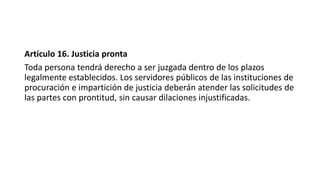 Artículo 16. Justicia pronta
Toda persona tendrá derecho a ser juzgada dentro de los plazos
legalmente establecidos. Los servidores públicos de las instituciones de
procuración e impartición de justicia deberán atender las solicitudes de
las partes con prontitud, sin causar dilaciones injustificadas.
 