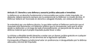 Artículo 17. Derecho a una defensa y asesoría jurídica adecuada e inmediata
La defensa es un derecho fundamental e irrenunciable que asiste a todo imputado, no
obstante, deberá ejercerlo siempre con la asistencia de su Defensor o a través de éste. El
Defensor deberá ser licenciado en derecho o abogado titulado, con cédula profesional.
Se entenderá por una defensa técnica, la que debe realizar el Defensor particular que el
imputado elija libremente o el Defensor público que le corresponda, para que le asista
desde su detención y a lo largo de todo el procedimiento, sin perjuicio de los actos de
defensa material que el propio imputado pueda llevar a cabo.
La víctima u ofendido tendrá derecho a contar con un Asesor jurídico gratuito en cualquier
etapa del procedimiento, en los términos de la legislación aplicable.
Corresponde al Órgano jurisdiccional velar sin preferencias ni desigualdades por la defensa
adecuada y técnica del imputado.
 