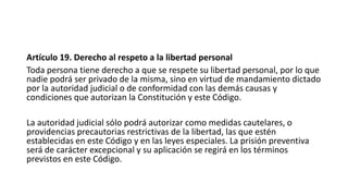 Artículo 19. Derecho al respeto a la libertad personal
Toda persona tiene derecho a que se respete su libertad personal, por lo que
nadie podrá ser privado de la misma, sino en virtud de mandamiento dictado
por la autoridad judicial o de conformidad con las demás causas y
condiciones que autorizan la Constitución y este Código.
La autoridad judicial sólo podrá autorizar como medidas cautelares, o
providencias precautorias restrictivas de la libertad, las que estén
establecidas en este Código y en las leyes especiales. La prisión preventiva
será de carácter excepcional y su aplicación se regirá en los términos
previstos en este Código.
 