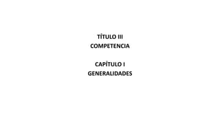 TÍTULO III
COMPETENCIA
CAPÍTULO I
GENERALIDADES
 