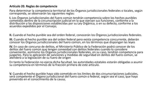 Artículo 20. Reglas de competencia
Para determinar la competencia territorial de los Órganos jurisdiccionales federales o locales, según
corresponda, se observarán las siguientes reglas:
I. Los Órganos jurisdiccionales del fuero común tendrán competencia sobre los hechos punibles
cometidos dentro de la circunscripción judicial en la que ejerzan sus funciones, conforme a la
distribución y las disposiciones establecidas por su Ley Orgánica, o en su defecto, conforme a los
acuerdos expedidos por el Consejo;
II. Cuando el hecho punible sea del orden federal, conocerán los Órganos jurisdiccionales federales.
III. Cuando el hecho punible sea del orden federal pero exista competencia concurrente, deberán
conocer los Órganos jurisdiccionales del fuero común, en los términos que dispongan las leyes
IV. En caso de concurso de delitos, el Ministerio Público de la Federación podrá conocer de los
delitos del fuero común que tengan conexidad con delitos federales cuando lo considere
conveniente, asimismo los Órganos jurisdiccionales federales, en su caso, tendrán competencia para
juzgarlos. Para la aplicación de sanciones y medidas de seguridad en delitos del fuero común, se
atenderá a la legislación de su fuero de origen
En tanto la Federación no ejerza dicha facultad, las autoridades estatales estarán obligadas a asumir
su competencia en términos de la fracción primera de este artículo.
V. Cuando el hecho punible haya sido cometido en los límites de dos circunscripciones judiciales,
será competente el Órgano jurisdiccional del fuero común o federal, según sea el caso, que haya
prevenido en el conocimiento de la causa;
 