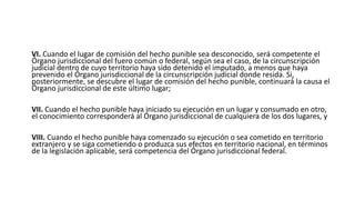 VI. Cuando el lugar de comisión del hecho punible sea desconocido, será competente el
Órgano jurisdiccional del fuero común o federal, según sea el caso, de la circunscripción
judicial dentro de cuyo territorio haya sido detenido el imputado, a menos que haya
prevenido el Órgano jurisdiccional de la circunscripción judicial donde resida. Si,
posteriormente, se descubre el lugar de comisión del hecho punible, continuará la causa el
Órgano jurisdiccional de este último lugar;
VII. Cuando el hecho punible haya iniciado su ejecución en un lugar y consumado en otro,
el conocimiento corresponderá al Órgano jurisdiccional de cualquiera de los dos lugares, y
VIII. Cuando el hecho punible haya comenzado su ejecución o sea cometido en territorio
extranjero y se siga cometiendo o produzca sus efectos en territorio nacional, en términos
de la legislación aplicable, será competencia del Órgano jurisdiccional federal.
 