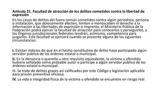Artículo 21. Facultad de atracción de los delitos cometidos contra la libertad de
expresión
En los casos de delitos del fuero común cometidos contra algún periodista, persona
o instalación, que dolosamente afecten, limiten o menoscaben el derecho a la
información o las libertades de expresión o imprenta, el Ministerio Público de la
Federación podrá ejercer la facultad de atracción para conocerlos y perseguirlos, y
los Órganos jurisdiccionales federales tendrán, asimismo, competencia para
juzgarlos. Esta facultad se ejercerá cuando se presente alguna de las siguientes
circunstancias:
I. Existan indicios de que en el hecho constitutivo de delito haya participado algún
servidor público de los órdenes estatal o municipal.
II. En la denuncia o querella u otro requisito equivalente, la víctima u ofendido
hubiere señalado como probable autor o partícipe a algún servidor público de los
órdenes estatal o municipal.
III. Se trate de delitos graves así calificados por este Código y legislación aplicable
para prisión preventiva oficiosa.
IV. La vida o integridad física de la víctima u ofendido se encuentre en riesgo real
 