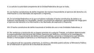 V. Lo solicite la autoridad competente de la Entidad federativa de que se trate;
VI. Los hechos constitutivos de delito impacten de manera trascendente al ejercicio del derecho a la
información o a las libertades de expresión o imprenta;
VII. En la Entidad federativa en la que se hubiere realizado el hecho constitutivo de delito o se
hubieren manifestado sus resultados, existan circunstancias objetivas y generalizadas de riesgo para
el ejercicio del derecho a la información o las libertades de expresión o imprenta;
VIII. El hecho constitutivo de delito trascienda el ámbito de una o más Entidades federativas, o
IX. Por sentencia o resolución de un órgano previsto en cualquier Tratado, se hubiere determinado
la responsabilidad internacional del Estado mexicano por defecto u omisión en la investigación,
persecución o enjuiciamiento de delitos contra periodistas, personas o instalaciones que afecten,
limiten o menoscaben el derecho a la información o las libertades de expresión o imprenta.
En cualquiera de los supuestos anteriores, la víctima u ofendido podrá solicitar al Ministerio Público
de la Federación el ejercicio de la facultad de atracción.
 