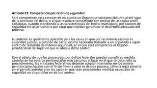 Artículo 22. Competencia por razón de seguridad
Será competente para conocer de un asunto un Órgano jurisdiccional distinto al del lugar
de la comisión del delito, o al que resultare competente con motivo de las reglas antes
señaladas, cuando atendiendo a las características del hecho investigado, por razones de
seguridad en las prisiones o por otras que impidan garantizar el desarrollo adecuado del
proceso.
Lo anterior es igualmente aplicable para los casos en que por las mismas razones la
autoridad judicial, a petición de parte, estime necesario trasladar a un imputado a algún
centro de reclusión de máxima seguridad, en el que será competente el Órgano
jurisdiccional del lugar en que se ubique dicho centro.
Con el objeto de que los procesados por delitos federales puedan cumplir su medida
cautelar en los centros penitenciarios más cercanos al lugar en el que se desarrolla su
procedimiento, las entidades federativas deberán aceptar internarlos en los centros
penitenciarios locales con el fin de llevar a cabo su debido proceso, salvo la regla prevista
en el párrafo anterior y en los casos en que sean procedentes medidas especiales de
seguridad no disponibles en dichos centros.
 