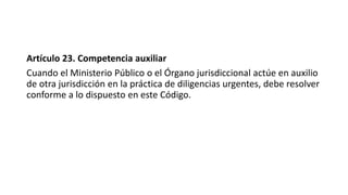 Artículo 23. Competencia auxiliar
Cuando el Ministerio Público o el Órgano jurisdiccional actúe en auxilio
de otra jurisdicción en la práctica de diligencias urgentes, debe resolver
conforme a lo dispuesto en este Código.
 
