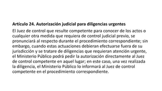 Artículo 24. Autorización judicial para diligencias urgentes
El Juez de control que resulte competente para conocer de los actos o
cualquier otra medida que requiera de control judicial previo, se
pronunciará al respecto durante el procedimiento correspondiente; sin
embargo, cuando estas actuaciones debieran efectuarse fuera de su
jurisdicción y se tratare de diligencias que requieran atención urgente,
el Ministerio Público podrá pedir la autorización directamente al Juez
de control competente en aquel lugar; en este caso, una vez realizada
la diligencia, el Ministerio Público lo informará al Juez de control
competente en el procedimiento correspondiente.
 