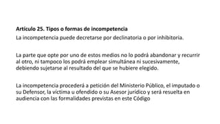 Artículo 25. Tipos o formas de incompetencia
La incompetencia puede decretarse por declinatoria o por inhibitoria.
La parte que opte por uno de estos medios no lo podrá abandonar y recurrir
al otro, ni tampoco los podrá emplear simultánea ni sucesivamente,
debiendo sujetarse al resultado del que se hubiere elegido.
La incompetencia procederá a petición del Ministerio Público, el imputado o
su Defensor, la víctima u ofendido o su Asesor jurídico y será resuelta en
audiencia con las formalidades previstas en este Código
 