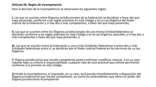 Artículo 26. Reglas de incompetencia
Para la decisión de la incompetencia se observarán las siguientes reglas:
I. Las que se susciten entre Órganos jurisdiccionales de la Federación se decidirán a favor del que
haya prevenido, conforme a las reglas previstas en este Código y en la Ley Orgánica del Poder
Judicial de la Federación y si hay dos o más competentes, a favor del que haya prevenido;
II. Las que se susciten entre los Órganos jurisdiccionales de una misma Entidad federativa se
decidirán conforme a las reglas previstas en este Código y en la Ley Orgánica aplicable, y si hay dos o
más competentes a favor del que haya prevenido, o
III. Las que se susciten entre la Federación y una o más Entidades federativas o entre dos o más
Entidades federativas entre sí, se decidirán por el Poder Judicial Federal en los términos de su Ley
Orgánica.
El Órgano jurisdiccional que resulte competente podrá confirmar, modificar, revocar, o en su caso
reponer bajo su criterio y responsabilidad, cualquier tipo de acto procesal que estime pertinente
conforme a lo previsto en este Código.
Dirimida la incompetencia, el imputado, en su caso, será puesto inmediatamente a disposición del
Órgano jurisdiccional que resulte competente, así como los antecedentes que obren en poder del
Órgano jurisdiccional incompetente
 