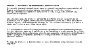 Artículo 27. Procedencia de incompetencia por declinatoria
En cualquier etapa del procedimiento, salvo las excepciones previstas en este Código, el
Órgano jurisdiccional que reconozca su incompetencia remitirá los registros
correspondientes al que considere competente y, en su caso, pondrá también a su
disposición al imputado.
La declinatoria se podrá promover por escrito, o de forma oral, en cualquiera de las
audiencias ante el Órgano jurisdiccional que conozca del asunto hasta antes del auto de
apertura a juicio, pidiéndole que se abstenga del conocimiento del mismo y que remita el
caso y sus registros al que estime competente.
Si la incompetencia es del Órgano jurisdiccional deberá promoverse dentro del plazo de
tres días siguientes a que surta sus efectos la notificación de la resolución que fije la fecha
para la realización de la audiencia de juicio. En este supuesto, se promoverá ante el Juez de
control que fijó la competencia del Tribunal de enjuiciamiento, sin perjuicio de ser
declarada de oficio.
No se podrá promover la declinatoria en los casos previstos de competencia en razón de
seguridad
 