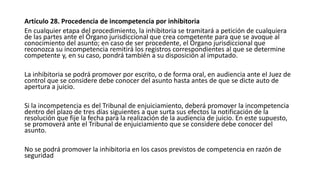 Artículo 28. Procedencia de incompetencia por inhibitoria
En cualquier etapa del procedimiento, la inhibitoria se tramitará a petición de cualquiera
de las partes ante el Órgano jurisdiccional que crea competente para que se avoque al
conocimiento del asunto; en caso de ser procedente, el Órgano jurisdiccional que
reconozca su incompetencia remitirá los registros correspondientes al que se determine
competente y, en su caso, pondrá también a su disposición al imputado.
La inhibitoria se podrá promover por escrito, o de forma oral, en audiencia ante el Juez de
control que se considere debe conocer del asunto hasta antes de que se dicte auto de
apertura a juicio.
Si la incompetencia es del Tribunal de enjuiciamiento, deberá promover la incompetencia
dentro del plazo de tres días siguientes a que surta sus efectos la notificación de la
resolución que fije la fecha para la realización de la audiencia de juicio. En este supuesto,
se promoverá ante el Tribunal de enjuiciamiento que se considere debe conocer del
asunto.
No se podrá promover la inhibitoria en los casos previstos de competencia en razón de
seguridad
 