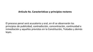 Artículo 4o. Características y principios rectores
El proceso penal será acusatorio y oral, en él se observarán los
principios de publicidad, contradicción, concentración, continuidad e
inmediación y aquellos previstos en la Constitución, Tratados y demás
leyes.
 
