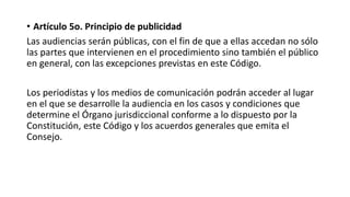 • Artículo 5o. Principio de publicidad
Las audiencias serán públicas, con el fin de que a ellas accedan no sólo
las partes que intervienen en el procedimiento sino también el público
en general, con las excepciones previstas en este Código.
Los periodistas y los medios de comunicación podrán acceder al lugar
en el que se desarrolle la audiencia en los casos y condiciones que
determine el Órgano jurisdiccional conforme a lo dispuesto por la
Constitución, este Código y los acuerdos generales que emita el
Consejo.
 