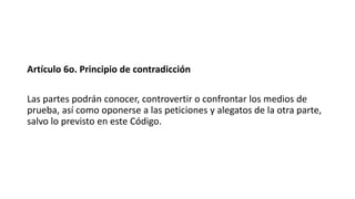 Artículo 6o. Principio de contradicción
Las partes podrán conocer, controvertir o confrontar los medios de
prueba, así como oponerse a las peticiones y alegatos de la otra parte,
salvo lo previsto en este Código.
 