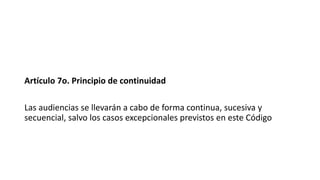 Artículo 7o. Principio de continuidad
Las audiencias se llevarán a cabo de forma continua, sucesiva y
secuencial, salvo los casos excepcionales previstos en este Código
 