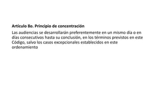Artículo 8o. Principio de concentración
Las audiencias se desarrollarán preferentemente en un mismo día o en
días consecutivos hasta su conclusión, en los términos previstos en este
Código, salvo los casos excepcionales establecidos en este
ordenamiento
 
