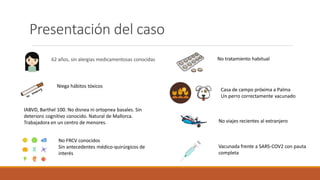 Presentación del caso
62 años, sin alergias medicamentosas conocidas
Niega hábitos tóxicos
IABVD, Barthel 100. No disnea ni ortopnea basales. Sin
deterioro cognitivo conocido. Natural de Mallorca.
Trabajadora en un centro de menores.
No FRCV conocidos
Sin antecedentes médico-quirúrgicos de
interés
No tratamiento habitual
Casa de campo próxima a Palma
Un perro correctamente vacunado
No viajes recientes al extranjero
Vacunada frente a SARS-COV2 con pauta
completa
 
