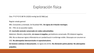 Exploración física
Ctes: Tª 37 ºC FC 88 TA 133/63 mmHg Sat O2 96& (aa)
Regular estado general
NRL: Consciente y orientada. Sin focalidad NRL. Sin signos de irritación meníngea.
AC: : TCR, no se auscultan soplos.
AR: murmullo vesicular conservado sin ruidos sobreañadidos
Abdomen: Blando y depresible, sin masas ni megalias, peristaltismo conservado. PPL bilateral negativa.
ORL: No se observan signos inflamatorios en cavidad bucal ni orofaringe visible. Otoscopia con cerumen en
CAE. No adenopatías laterocervicales ni supraclaviculares.
Sin lesiones cutáneas ni descamación, no signos de artritis. No afectación palmo-plantar. No adenopatías
palpables.
 