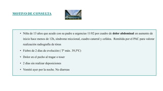 MOTIVO DE CONSULTA
• Niña de 13 años que acude con su padre a urgencias 11/02 por cuadro de dolor abdominal en aumento de
inicio hace menos de 12h, síndrome miccional, cuadro catarral y cefalea. Remitida por el PAC para valorar
realización radiografía de tórax
• Fiebre de 2 días de evolución ( Tª máx. 39,5ºC)
• Dolor en el pecho al tragar o toser
• 2 días sin realizar deposiciones
• Vomitó ayer por la noche. No diarreas
 