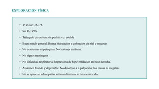 EXPLORACIÓN FÍSICA
• Tª axilar: 38,3 ºC
• Sat O₂: 99%
• Triángulo de evaluación pediátrico: estable
• Buen estado general. Buena hidratación y coloración de piel y mucosas
• No exantemas ni petequias. No lesiones cutáneas.
• No signos meníngeos
• No dificultad respiratoria. Impresiona de hipoventilación en base derecha.
• Abdomen blando y depresible. No doloroso a la palpación. No masas ni megalias
• No se aprecian adenopatías submandibulares ni laterocervicales
 