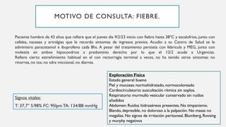 Paciente hombre de 43 años que refiere que el jueves dia 9/2/23 inicio con fiebre hasta 38ºC y escalofrios, junto con
cefalea, nauseas y artralgias que le recordo sintomas de ingresos previos. Acudio a su Centro de Salud se le
administro paracetamol e ibuprofeno cada 8hs. A pesar del tratamiento persistia con febricula y MEG, junto con
molestia en ambos hipocondrios a predominio derecho por lo que el 12/2 acude a Urgencias.
Refiere cierto estreñimiento habitual en el con rectorragia terminal a veces, no ha tenido otros síntomas: no
rinorrea, no tos, no sdre miccional, no diarrea.
Signos vitales:
T: 37,7° S:98% FC: 95lpmTA: 134/88 mmHg
MOTIVO DE CONSULTA: FIEBRE.
Exploración Física
Estado general: bueno
Piel y mucosas: normohidratado, normocoloreado
Cardiocirculatorio: auscultación rítmica sin soplos.
Respiratorio: murmullo vesicular conservado sin ruidos
añadidos
Abdomen: Ruidos hidroaéreos presentes. No timpanismo.
Blando, depresible, no doloroso a la palpación. No masas no
megalias. No signos de irritación peritoneal. Blumberg, Rovsing
y murphy negativos
 