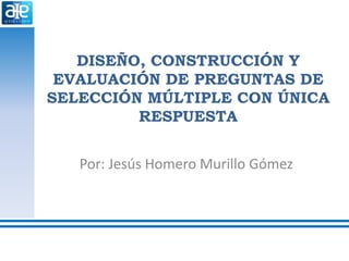 DISEÑO, CONSTRUCCIÓN Y
EVALUACIÓN DE PREGUNTAS DE
SELECCIÓN MÚLTIPLE CON ÚNICA
RESPUESTA
Por: Jesús Homero Murillo Gómez
 