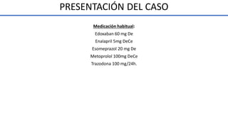 Medicación habitual:
Edoxaban 60 mg De
Enalapril 5mg DeCe
Esomeprazol 20 mg De
Metoprolol 100mg DeCe
Trazodona 100 mg/24h.
PRESENTACIÓN DEL CASO
 