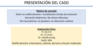 PRESENTACIÓN DEL CASO
Exploración física
Tº: 35,5 ºC
FC: 77 L/min
TA: 135/90 mmHg
SatO2: 99%
Rodilla derecha: eritematosa, caliente, derrame articular moderado
Motivo de consulta
Dolor en rodilla derecha + tumefacción 10 días de evolución
Sensación distérmica. No clínica infecciosa
No traumatismo, no picadura, no alteración cutánea
 