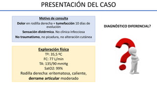 PRESENTACIÓN DEL CASO
Exploración física
Tº: 35,5 ºC
FC: 77 L/min
TA: 135/90 mmHg
SatO2: 99%
Rodilla derecha: eritematosa, caliente,
derrame articular moderado
Motivo de consulta
Dolor en rodilla derecha + tumefacción 10 días de
evolución
Sensación distérmica. No clínica infecciosa
No traumatismo, no picadura, no alteración cutánea
DIAGNÓSTICO DIFERENCIAL?
 