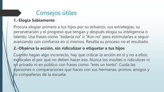 Consejos útiles
1.-Elogia Sabiamente
Procura elogiar primero a tus hijos por su esfuerzo, sus estrategias, su
perseveración y el progreso que tengan y después elogia su inteligencia o
talento. Usa frases como “todavía no” o “Aún no” para estimularles a seguir
avanzando con confianza en si mismos. Resalta su proceso no el resultado.
2.-Observa la acción, sin ridiculizar o etiquetar a tus hijos
Cuando hagan algo incorrecto, hay que criticar la acción en sí y no a ellos;
explícales el por qué no deben hacer eso. Nunca los insultes o ridiculices ni
en privado ni en público con frases como: “eres un tonto”. Cuida las
opiniones o comparaciones que haces con sus hermanas, primos, amigos y
/o compañeros de la escuela.
 