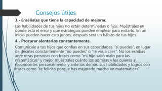 Consejos útiles
3.- Enséñales que tiene la capacidad de mejorar.
Las habilidades de tus hijos no están determinadas o fijas. Muéstrales en
donde está el error y qué estrategias pueden emplear para evitarlo. En un
inicio pueden hacer esto juntos, después será un hábito de tus hijos.
4.- Procurar alentarlos constantemente.
Comunícale a tus hijos que confías en sus capacidades. “sí puedes”, en lugar
de decirles constantemente “no puedes” o “te vas a caer”. No los exhibas
ante otras personas con frases como “mi hijo salió malo para las
matemáticas” y mejor muéstrales cuánto los admiras y les quieres al
reconocerles personalmente, y ante los demás, sus habilidades y logros con
frases como “te felicito porque has mejorado mucho en matemáticas”
 