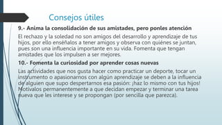 Consejos útiles
9.- Anima la consolidación de sus amistades, pero ponles atención
El rechazo y la soledad no son amigos del desarrollo y aprendizaje de tus
hijos, por ello enséñalos a tener amigos y observa con quiénes se juntan,
pues son una influencia importante en su vida. Fomenta que tengan
amistades que los impulsen a ser mejores.
10.- Fomenta la curiosidad por aprender cosas nuevas
Las actividades que nos gusta hacer como practicar un deporte, tocar un
instrumento o apasionarnos con algún aprendizaje se deben a la influencia
de alguien que supo despertarnos esa pasión: ¡haz lo mismo con tus hijos!
Motívalos permanentemente a que decidan empezar y terminar una tarea
nueva que les interese y se propongan (por sencilla que parezca).
 