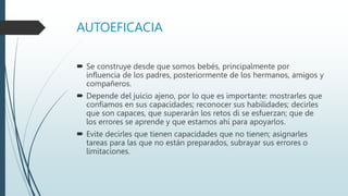 AUTOEFICACIA
 Se construye desde que somos bebés, principalmente por
influencia de los padres, posteriormente de los hermanos, amigos y
compañeros.
 Depende del juicio ajeno, por lo que es importante: mostrarles que
confiamos en sus capacidades; reconocer sus habilidades; decirles
que son capaces, que superarán los retos di se esfuerzan; que de
los errores se aprende y que estamos ahí para apoyarlos.
 Evite decirles que tienen capacidades que no tienen; asignarles
tareas para las que no están preparados, subrayar sus errores o
limitaciones.
 