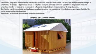 La vivienda propuesto como tema de estudio está planteado para una duración de 180 días, con la capacidad de albergar a
una familia de entre 2 a 8 personas, el cual se adapte a cualquier clima del territorio colombiano. La problemática más
urgente a atender es resolver la necesidad de refugiarse después de un desastre natural de larga duración.
Con la información recopilada, analizada y comprada se empieza a proyectar una vivienda de emergencia con facilidad de
construcción, reducción de costos.
se realizara la siguiente propuesta de vivienda con sistema :
VIVIENDA DE CARTON Y MADERA
 