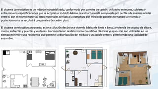 El sistema constructivo es un método industrializado, conformado por paneles de cartón utilizados en muros, cubierta y
entrepiso con especificaciones que se acoplan al módulo básico. La estructura está compuesta por perfiles de madera unidas
entre sí por el mismo material, estos materiales se fijan a la estructura por medio de paneles formando la vivienda y
posteriormente se recubrirá con paneles de cartón plast.
El sistema constructivo propuesto, es una solución desde una vivienda básica de 8mts x 8mts,la vivienda de un piso de altura,
muros, cubiertas y puertas y ventanas. La cimentación se determinó con estibas plásticas ya que estas son utilizadas en un
tiempo mínimo y una resistencia que permite la distribución del módulo y un acople entre si permitiendo una facilidad de
ensamble.
 