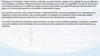 El producto de viviendas de cartón reciclado se utiliza para construir viviendas, refugios y otros tipos de estructuras habitables.
Estas viviendas se construyen utilizando paneles de cartón reciclado, que se cortan y se ensamblan en el sitio de construcción.
Los paneles se pueden unir con adhesivos o clavijas de madera y se recubren con capas adicionales de material resistente al
agua y a los insectos para aumentar su durabilidad y resistencia(cartón plas).
Las viviendas de cartón reciclado pueden diseñarse en diferentes tamaños y formas para adaptarse a las necesidades de los
ocupantes y al clima local. Además, estas viviendas pueden ser equipadas con instalaciones básicas como agua potable,
electricidad y saneamiento para proporcionar un ambiente de vida adecuado para sus ocupantes.
En resumen, el producto de viviendas de cartón reciclado se usa para construir viviendas sostenibles, económicas y duraderas,
que pueden adaptarse a las necesidades de las comunidades locales y proporcionar un ambiente de vida adecuado para sus
habitantes.
 