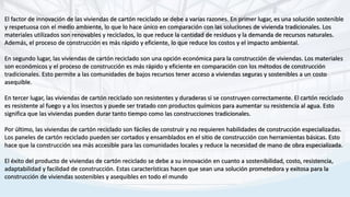 El factor de innovación de las viviendas de cartón reciclado se debe a varias razones. En primer lugar, es una solución sostenible
y respetuosa con el medio ambiente, lo que lo hace único en comparación con las soluciones de vivienda tradicionales. Los
materiales utilizados son renovables y reciclados, lo que reduce la cantidad de residuos y la demanda de recursos naturales.
Además, el proceso de construcción es más rápido y eficiente, lo que reduce los costos y el impacto ambiental.
En segundo lugar, las viviendas de cartón reciclado son una opción económica para la construcción de viviendas. Los materiales
son económicos y el proceso de construcción es más rápido y eficiente en comparación con los métodos de construcción
tradicionales. Esto permite a las comunidades de bajos recursos tener acceso a viviendas seguras y sostenibles a un costo
asequible.
En tercer lugar, las viviendas de cartón reciclado son resistentes y duraderas si se construyen correctamente. El cartón reciclado
es resistente al fuego y a los insectos y puede ser tratado con productos químicos para aumentar su resistencia al agua. Esto
significa que las viviendas pueden durar tanto tiempo como las construcciones tradicionales.
Por último, las viviendas de cartón reciclado son fáciles de construir y no requieren habilidades de construcción especializadas.
Los paneles de cartón reciclado pueden ser cortados y ensamblados en el sitio de construcción con herramientas básicas. Esto
hace que la construcción sea más accesible para las comunidades locales y reduce la necesidad de mano de obra especializada.
El éxito del producto de viviendas de cartón reciclado se debe a su innovación en cuanto a sostenibilidad, costo, resistencia,
adaptabilidad y facilidad de construcción. Estas características hacen que sean una solución prometedora y exitosa para la
construcción de viviendas sostenibles y asequibles en todo el mundo
 