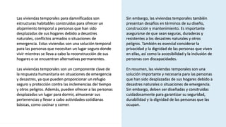 3
E-Commerce Marketing Plan
Las viviendas temporales para damnificados son
estructuras habitables construidas para ofrecer un
alojamiento temporal a personas que han sido
desplazadas de sus hogares debido a desastres
naturales, conflictos armados o situaciones de
emergencia. Estas viviendas son una solución temporal
para las personas que necesitan un lugar seguro donde
vivir mientras se lleva a cabo la reconstrucción de sus
hogares o se encuentran alternativas permanentes.
Las viviendas temporales son un componente clave de
la respuesta humanitaria en situaciones de emergencia
y desastres, ya que pueden proporcionar un refugio
seguro y protección contra las inclemencias del tiempo
y otros peligros. Además, pueden ofrecer a las personas
desplazadas un lugar para dormir, almacenar sus
pertenencias y llevar a cabo actividades cotidianas
básicas, como cocinar y comer.
Sin embargo, las viviendas temporales también
presentan desafíos en términos de su diseño,
construcción y mantenimiento. Es importante
asegurarse de que sean seguras, duraderas y
resistentes a los desastres naturales y otros
peligros. También es esencial considerar la
privacidad y la dignidad de las personas que viven
en ellas, así como la accesibilidad y la inclusión de
personas con discapacidades.
En resumen, las viviendas temporales son una
solución importante y necesaria para las personas
que han sido desplazadas de sus hogares debido a
desastres naturales o situaciones de emergencia.
Sin embargo, deben ser diseñadas y construidas
cuidadosamente para garantizar su seguridad,
durabilidad y la dignidad de las personas que las
ocupan.
 